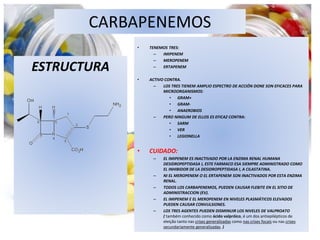 CARBAPENEMOS
ESTRUCTURA
• TENEMOS TRES:
– IMIPENEM
– MEROPENEM
– ERTAPENEM
• ACTIVO CONTRA.
– LOS TRES TIENEM AMPLIO ESPECTRO DE ACCIÓN DONE SON EFICACES PARA
MICROORGANISMOS:
• GRAM+
• GRAM-
• ANAEROBIOS
– PERO NINGUM DE ELLOS ES EFICAZ CONTRA:
• SARM
• VER
• LEGIONELLA
• CUIDADO:
– EL IMIPENEM ES INACTIVADO POR LA ENZIMA RENAL HUMANA
DESIDROPEPTIDASA I, ESTE FARMACO ESA SIEMPRE ADMINISTRADO COMO
EL INHIBIDOR DE LA DESIDROPEPTIDASA I, A CILASTATINA.
– NI EL MEROPENEM O EL ERTAPENEM SON INACTIVADOS POR ESTA ENZIMA
RENAL.
– TODOS LOS CARBAPENEMOS, PUEDEN CAUSAR FLEBITE EN EL SITIO DE
ADMINISTRACCION (EV).
– EL IMIPENEM E EL MEROPENEM EN NIVELES PLASMÁTICOS ELEVADOS
PUEDEN CAUSAR CONVULSIONES.
– LOS TRES AGENTES PUEDEN DISMINUIR LOS NIVELES DE VALPROATO
( também conhecido como ácido valpróico, é um dos antiepilépticos de
eleição tanto nas crises generalizadas como nas crises focais ou nas crises
secundariamente generalizadas. )
 