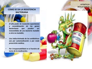 COMO SE DA LA RESISTENCIA
BACTERIANA
• El alto poder de mutación espontanea
y recombinación de los genes
bacterianos que pueden ser
transmitidos de uns bacteria mutable
a otra no mutable;
• Uso indiscriminado de los antibióticos
sea por automedicación o por mala
prescrición médica;
• Por irresponsabilidad en el horário de
toma de la medicación;
ANTIBIÓTICOS
BETALACTAMICOS
 