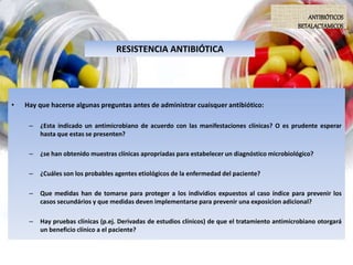RESISTENCIA ANTIBIÓTICA
• Hay que hacerse algunas preguntas antes de administrar cuaisquer antibiótico:
– ¿Esta indicado un antimicrobiano de acuerdo con las manifestaciones clínicas? O es prudente esperar
hasta que estas se presenten?
– ¿se han obtenido muestras clínicas apropriadas para estabelecer un diagnóstico microbiológico?
– ¿Cuáles son los probables agentes etiológicos de la enfermedad del paciente?
– Que medidas han de tomarse para proteger a los indivídios expuestos al caso índice para prevenir los
casos secundários y que medidas deven implementarse para prevenir una exposicion adicional?
– Hay pruebas clínicas (p.ej. Derivadas de estudios clínicos) de que el tratamiento antimicrobiano otorgará
un beneficio clínico a el paciente?
ANTIBIÓTICOS
BETALACTAMICOS
 
