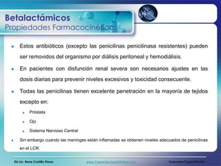 Betalactámicos
Propiedades Farmacocinéticas

     Estos antibióticos (excepto las penicilinas penicilinasa resistentes) pueden
     ser removidos del organismo por diálisis peritoneal y hemodiálisis.

     En pacientes con disfunción renal severa son necesarios ajustes en las
     dosis diarias para prevenir niveles excesivos y toxicidad consecuente.

     Todas las penicilinas tienen excelente penetración en la mayoría de tejidos
     excepto en:
            Próstata

            Ojo

            Sistema Nervioso Central

     Sin embargo cuando las meninges están inflamadas se obtienen niveles adecuados de penicilinas
     en el LCR.


  EU-Lic. Rene Castillo Flores         www.CapacitacionesOnline.com           Innovares Capacitación
 