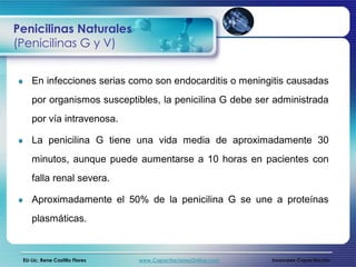 Penicilinas Naturales
(Penicilinas G y V)


    En infecciones serias como son endocarditis o meningitis causadas
    por organismos susceptibles, la penicilina G debe ser administrada
    por vía intravenosa.

    La penicilina G tiene una vida media de aproximadamente 30
    minutos, aunque puede aumentarse a 10 horas en pacientes con
    falla renal severa.

    Aproximadamente el 50% de la penicilina G se une a proteínas
    plasmáticas.



 EU-Lic. Rene Castillo Flores   www.CapacitacionesOnline.com   Innovares Capacitación
 
