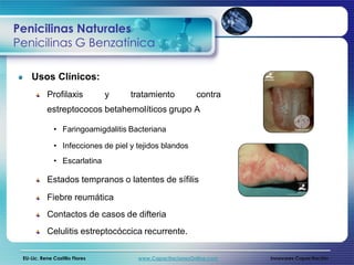 Penicilinas Naturales
Penicilinas G Benzatínica

    Usos Clínicos:
           Profilaxis           y   tratamiento           contra
           estreptococos betahemolíticos grupo A

              • Faringoamigdalitis Bacteriana

              • Infecciones de piel y tejidos blandos
              • Escarlatina

           Estados tempranos o latentes de sífilis

           Fiebre reumática
           Contactos de casos de difteria
           Celulitis estreptocóccica recurrente.

 EU-Lic. Rene Castillo Flores         www.CapacitacionesOnline.com   Innovares Capacitación
 