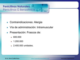 Penicilinas Naturales
Penicilinas G Benzatínica



          Contraindicaciones: Alergia
          Vía de administración: Intramuscular
          Presentación: Frascos de:
                 600.000
                 1.200.000
                 2.400.000 unidades.




 EU-Lic. Rene Castillo Flores    www.CapacitacionesOnline.com   Innovares Capacitación
 