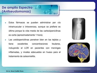 De amplio Espectro
(Antiseudomonas)


     Estos fármacos se pueden administrar por vía
     intramuscular o intravenosa, aunque se prefiere es
     última porque la vida media de las carboxipenicilinas
     es corta (aproximadamente 1 hora).

     Las ureidopenicilinas penetran bien en los tejidos y
     tiene          excelentes   concentraciones        tisulares,
     incluyendo el LCR en pacientes con meninges
     inflamadas, y niveles adecuados en hueso para el
     tratamiento de osteomielitis.




  EU-Lic. Rene Castillo Flores        www.CapacitacionesOnline.com   Innovares Capacitación
 