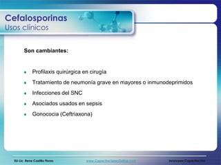 Cefalosporinas
Usos clínicos


        Son cambiantes:


              Profilaxis quirúrgica en cirugía
              Tratamiento de neumonía grave en mayores o inmunodeprimidos
              Infecciones del SNC
              Asociados usados en sepsis
              Gonococia (Ceftriaxona)




  EU-Lic. Rene Castillo Flores       www.CapacitacionesOnline.com   Innovares Capacitación
 