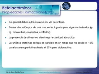 Betalactámicos
Propiedades Farmacocinéticas

     En general deben administrarse por vía parenteral.

     Buena absorción por vía oral que se ha logrado para algunos derivados (p.
     ej., amoxicilina, cloxacilina y cefaclor).

     La presencia de alimentos disminuye la cantidad absorbida.

     La unión a proteínas séricas es variable en un rango que va desde el 15%
     para las aminopenicilinas hasta el 97% para dicloxacilina.




  EU-Lic. Rene Castillo Flores    www.CapacitacionesOnline.com    Innovares Capacitación
 