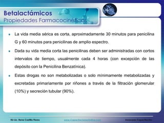 Betalactámicos
Propiedades Farmacocinéticas

     La vida media sérica es corta, aproximadamente 30 minutos para penicilina
     G y 60 minutos para penicilinas de amplio espectro.

     Dada su vida media corta las penicilinas deben ser administradas con cortos
     intervalos de tiempo, usualmente cada 4 horas (con excepción de las
     depósito con la Penicilina Benzatínica).

     Estas drogas no son metabolizadas o solo mínimamente metabolizadas y
     excretadas primariamente por riñones a través de la filtración glomerular
     (10%) y secreción tubular (90%).




  EU-Lic. Rene Castillo Flores   www.CapacitacionesOnline.com   Innovares Capacitación
 