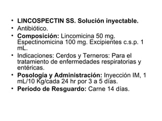 LINCOSPECTIN SS. Solución inyectable. Antibiótico. Composición:  Lincomicina 50 mg. Espectinomicina 100 mg. Excipientes c.s.p. 1 mL. Indicaciones: Cerdos y Terneros: Para el tratamiento de enfermedades respiratorias y entéricas. Posología y Administración:  Inyección IM, 1 mL/10 Kg/cada 24 hr por 3 a 5 días. Período de Resguardo:  Carne 14 días. 