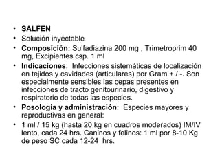 SALFEN Solución inyectable Composición:  Sulfadiazina 200 mg , Trimetroprim 40 mg, Excipientes csp. 1 ml  Indicaciones :  Infecciones sistemáticas de localización en tejidos y cavidades (articulares) por Gram + / -. Son especialmente sensibles las cepas presentes en infecciones de tracto genitourinario, digestivo y respiratorio de todas las especies. Posología y administración : Especies mayores y reproductivas en general: 1 ml / 15 kg (hasta 20 kg en cuadros moderados) IM/IV lento, cada 24 hrs. Caninos y felinos: 1 ml por 8-10 Kg de peso SC cada 12-24  hrs. 