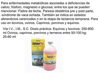 Para enfermedades metabólicas asociadas a deficiencias de calcio, fósforo, magnesio o glucosa; entre los que se pueden mencionar: Fiebre de leche, Paresia obstétrica pre y post parto, -síndrome de vaca echada, También se indica en estados alimenticios carenciales o en la etapa de lactancia temprana. Para uso en bovinos, ovinos, Caprinos, porcinos y equinos. Vía I.V., I.M., S.C. Dosis práctica: Equinos y bovinos: 250-800 ml Ovinos, caprinos, porcinos y terneros entre 50-100 kg: 25-60 ml  