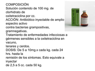 COMPOSICIÓN Solución contenido de 100 mg. de clorhidrato de oxitetraciclina por cc. ACCIÓN: Antibiótico inyectable de amplio espectro activo contra bacterias grampositivas, gramnegativas. Tratamiento de enfermedades infecciosas a gérmenes sensibles a la oxitetraciclina en vacuno, lanares y cerdos. DOSIS: De 5 a 10mg.x cada kg. cada 24 hrs. hasta la remisión de los síntomas. Esto equivale a inyectar de 2,5 a 5 cc. cada 50 kg. 