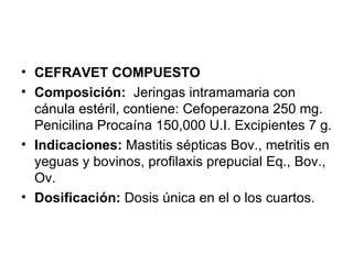 CEFRAVET COMPUESTO Composición:   Jeringas intramamaria con cánula estéril, contiene: Cefoperazona 250 mg. Penicilina Procaína 150,000 U.I. Excipientes 7 g. Indicaciones:  Mastitis sépticas Bov., metritis en yeguas y bovinos, profilaxis prepucial Eq., Bov., Ov.  Dosificación:  Dosis única en el o los cuartos. 