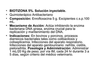 BIOTIZONA 5%. Solución inyectable. Quimioterápico Antibacteriano Composición:  Enrofloxacina 5 g. Excipientes c.s.p.100 mL. Mecanismo de Acción:  Actúa inhibiendo la enzima bacteriana DNA girasa, enzima crucial para la replicación y mantenimiento del DNA. Indicaciones:  En bovinos y porcinos, procesos diarreicos bacteriales tales como colibacilosis y colisepticemia. Infecciones del aparato respiratorio. Infecciones del aparato genitourinario: nefritis, cistitis, pielonefritis.  Posología y Administración:  Administrar 1 mL/20 Kg de peso, por vía IM, cada 24 hr durante 3 a 5 días, según criterio del médico veterinario. 