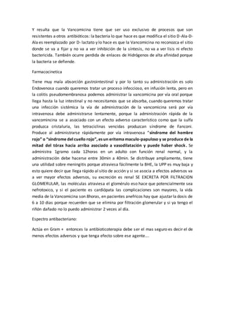 Y resulta que la Vancomicina tiene que ser uso exclusivo de procesos que son
resistentes a otros antibióticos: la bacteria lo que hace es que modifica el sitio D-Ala-D-
Ala es reemplazado por D- lactato y lo hace es que la Vancomicina no reconozca el sitio
donde se va a fijar y no va a ver inhibición de la síntesis, no va a ver lisis ni efecto
bactericida. También ocurre perdida de enlaces de Hidrógenos de alta afinidad porque
la bacteria se defiende.
Farmacocinetica
Tiene muy mala absorción gastrointestinal y por lo tanto su administración es solo
Endovenosa cuando queremos tratar un proceso infeccioso, en infusión lenta, pero en
la colitis pseudomembranosa podemos administrar la vancomicina por vía oral porque
llega hasta la luz intestinal y no necesitamos que se absorba, cuando queremos tratar
una infección sistémica la vía de administración de la vancomicina será por vía
intravenosa debe administrarse lentamente, porque la administración rápida de la
vancomincina se a asociado con un efecto adverso característico como que la sulfa
produzca cristaluria, las tetraciclinas vencidas produzcan síndrome de Fanconi.
Produce al administrarse rápidamente por vía intravenosa “síndrome del hombre
rojo” o “síndrome del cuello rojo”, es un eritema maculo-papuloso y se produce de la
mitad del tórax hacia arriba asociado a vasodilatación y puede haber shock. Se
administra 1gramo cada 12horas en un adulto con función renal normal, y la
administración debe hacerse entre 30min a 40min. Se distribuye ampliamente, tiene
una utilidad sobre meningitis porque atraviesa fácilmente la BHE, la UPP es muy baja y
esto quiere decir que llega rápido al sitio de acción y si se asocia a efectos adversos va
a ver mayor efectos adversos, su excreción es renal SE EXCRETA POR FILTRACION
GLOMERULAR, las moléculas atraviesa el glomérulo eso hace que potencialmente sea
nefrotoxico, y si el paciente es cardiópata las complicaciones son mayores, la vida
media de la Vancomicina son 8horas, en pacientes anefricos hay que ajustar la dosis de
6 a 10 dias porque recuerden que se elimina por filtración glomerular y si ya tengo el
riñón dañado no lo puedo administrar 2 veces al día.
Espectro antibacteriano:
Actúa en Gram + entonces la antibioticoterapia debe ser el mas seguro es decir el de
menos efectos adversos y que tenga efecto sobre ese agente….
 