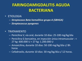 FARINGOAMIGDALITIS AGUDA
BACTERIANA
• ETIOLOGIA
– Streptococo Beta hemolítico grupo A (SBHGA)
– Streptococcus pyogenes
• TRATAMIENTO
– Penicilina V, vía oral, durante 10 días: 25-100 mg/kg/dia
– Penicilina G benzatina, en inyección única intramuscular : <
27 kg: 600.000 U > 27 kg: 1.200.000 U
– Amoxicilina, durante 10 días: 50-100 mg/kg/día c/ 8h
horas
– Cefadroxilo, durante 10 días: 30 mg/kg/día c/ 12 horas.
 