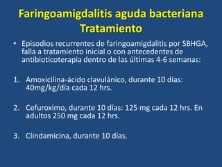 Faringoamigdalitis aguda bacteriana
Tratamiento
• Episodios recurrentes de faringoamigdalitis por SBHGA,
falla a tratamiento inicial o con antecedentes de
antibioticoterapia dentro de las últimas 4-6 semanas:
1. Amoxicilina-ácido clavulánico, durante 10 días:
40mg/kg/día cada 12 hrs.
2. Cefuroximo, durante 10 días: 125 mg cada 12 hrs. En
adultos 250 mg cada 12 hrs.
3. Clindamicina, durante 10 días.
 
