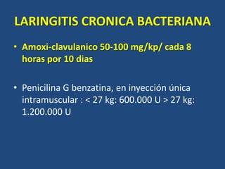 LARINGITIS CRONICA BACTERIANA
• Amoxi-clavulanico 50-100 mg/kp/ cada 8
horas por 10 dias
• Penicilina G benzatina, en inyección única
intramuscular : < 27 kg: 600.000 U > 27 kg:
1.200.000 U
 