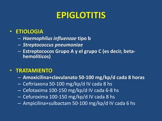 EPIGLOTITIS
• ETIOLOGIA
– Haemophilus influenzae tipo b
– Streptococcus pneumoniae
– Estreptococos Grupo A y el grupo C (es decir, beta-
hemolíticos)
• TRATAMIENTO
– Amoxicilina+clavulanato 50-100 mg/kp/d cada 8 horas
– Ceftriaxona 50-100 mg/kp/d IV cada 8 hs
– Cefotaxima 100-150 mg/kp/d IV cada 6-8 hs
– Cefuroxima 100-150 mg/kp/d IV cada 8 hs
– Ampicilina+sulbactam 50-100 mg/kp/d IV cada 6 hs
 