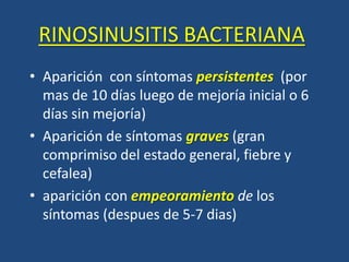 RINOSINUSITIS BACTERIANA
• Aparición con síntomas persistentes (por
mas de 10 días luego de mejoría inicial o 6
días sin mejoría)
• Aparición de síntomas graves (gran
comprimiso del estado general, fiebre y
cefalea)
• aparición con empeoramiento de los
síntomas (despues de 5-7 dias)
 