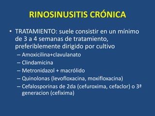RINOSINUSITIS CRÓNICA
• TRATAMIENTO: suele consistir en un mínimo
de 3 a 4 semanas de tratamiento,
preferiblemente dirigido por cultivo
– Amoxicilina+clavulanato
– Clindamicina
– Metronidazol + macrólido
– Quinolonas (levofloxacina, moxifloxacina)
– Cefalosporinas de 2da (cefuroxima, cefaclor) o 3ª
generacion (cefixima)
 