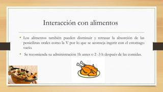 Interacción con alimentos
• Los alimentos también pueden disminuir y retrasar la absorción de las
penicilinas orales como la V por lo que se aconseja ingerir con el estomago
vacío.
• Se recomienda su administración 1h antes o 2 -3 h después de las comidas.
 