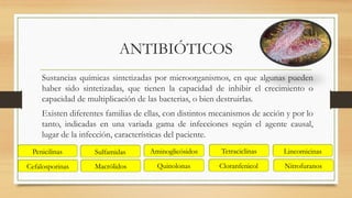 ANTIBIÓTICOS
Sustancias químicas sintetizadas por microorganismos, en que algunas pueden
haber sido sintetizadas, que tienen la capacidad de inhibir el crecimiento o
capacidad de multiplicación de las bacterias, o bien destruirlas.
Existen diferentes familias de ellas, con distintos mecanismos de acción y por lo
tanto, indicadas en una variada gama de infecciones según el agente causal,
lugar de la infección, características del paciente.
Penicilinas
Macrólidos
Tetraciclinas
Cloranfenicol
Lincomicinas
Aminoglicósidos
Quinolonas
Sulfamidas
Nitrofuranos
Cefalosporinas
 