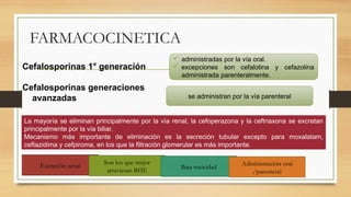 FARMACOCINETICA
Cefalosporinas 1° generación
Cefalosporinas generaciones
avanzadas
 administradas por la vía oral.
 excepciones son cefalotina y cefazolina
administrada parenteralmente.
se administran por la vía parenteral
La mayoría se eliminan principalmente por la vía renal, la cefoperazona y la ceftriaxona se excretan
principalmente por la vía biliar.
Mecanismo más importante de eliminación es la secreción tubular excepto para moxalatam,
ceftazidima y cefpiroma, en los que la filtración glomerular es más importante.
Excreción renal
Son los que mejor
atraviesan BHE
Baja toxicidad
Administración oral
/parenteral
 