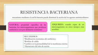 RESISTENCIA BACTERIANA
mecanismo mediante el cual la bacteria puede disminuir la acción de los agentes antimicrobianos
NATURAL: propiedad específica de las
bacterias, los microorganismos que producen
antibióticos son por definición resistentes
ADQUIRIDA: cuando cepas de un
microorganismo en otros tiempos eran
sensibles.
MECANISMOS
•Modificación enzimática del antibiótico
•Bombas de salida
•Cambios en la permeabilidad de la membrana externa
•Alteraciones del sitio de acción
 