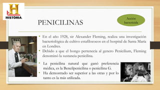 • En el año 1928, sir Alexander Fleming, realiza una investigación
bacteriológica de cultivo estafilococos en el hospital de Santa María
en Londres.
• Debido a que el hongo pertenecía al genero Penicilium, Fleming
denominó la sustancia penicilina.
• La penicilina natural que ganó preferencia
médica, es la Bencilpenicilina o penicilina G.
• Ha demostrado ser superior a las otras y por lo
tanto es la más utilizada.
PENICILINAS
Acción
bactericida
 
