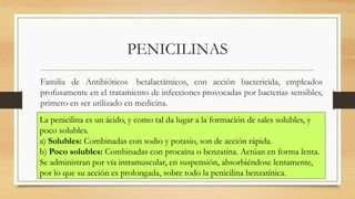 Familia de Antibióticos betalactámicos, con acción bactericida, empleados
profusamente en el tratamiento de infecciones provocadas por bacterias sensibles,
primero en ser utilizado en medicina.
PENICILINAS
La penicilina es un ácido, y como tal da lugar a la formación de sales solubles, y
poco solubles.
a) Solubles: Combinadas con sodio y potasio, son de acción rápida.
b) Poco solubles: Combinadas con procaína o benzatina. Actúan en forma lenta.
Se administran por vía intramuscular, en suspensión, absorbiéndose lentamente,
por lo que su acción es prolongada, sobre todo la penicilina benzatínica.
 