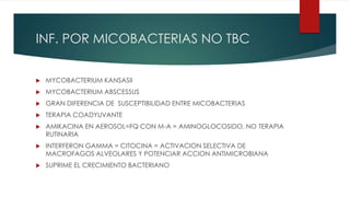 INF. POR MICOBACTERIAS NO TBC
 MYCOBACTERIUM KANSASII
 MYCOBACTERIUM ABSCESSUS
 GRAN DIFERENCIA DE SUSCEPTIBILIDAD ENTRE MICOBACTERIAS
 TERAPIA COADYUVANTE
 AMIKACINA EN AEROSOL=FQ CON M-A = AMINOGLOCOSIDO, NO TERAPIA
RUTINARIA
 INTERFERON GAMMA = CITOCINA = ACTIVACION SELECTIVA DE
MACROFAGOS ALVEOLARES Y POTENCIAR ACCION ANTIMICROBIANA
 SUPRIME EL CRECIMIENTO BACTERIANO
 