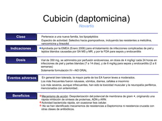 Cubicin (daptomicina)
                                                    Novartis

    Clase
    Clase           Pertenece a una nueva familia, los lipopéptidos
                    Espectro de actividad: Selectivo hacia grampositivos, incluyendo las resistentes a meticilina,
                    vancomicina y linezolid
 Indicaciones
  Indicaciones      Aprobada por la EMEA (Enero 2006) para el tratamiento de infecciones complicadas de piel y
                    tejidos blandos causadas por SA MS y MR, y por la FDA para sepsis y endocarditis


    Dosis
    Dosis           Vial de 350 mg, se administra por perfusión endovenosa, en dosis de 4 mg/kg/ cada 24 horas en
                    infecciones de piel y partes blandas (7 a 14 días), y de 6 mg/kg para sepsis y endocarditis (2 a 6
                    semanas)
                    Solamente formulación IV—NO ORAL

Eventos adversos
Eventos adversos     En general bien tolerada, la mayor parte de los EA fueron leves a moderados.
                    Los más frecuentes fueron náuseas, vómitos, diarrea, cefalea e insomnio
                    Los más severos, aunque infrecuentes, han sido la toxicidad muscular y la neuropatía periférica,
                    mencionados con anterioridad..

  Beneficios
  Beneficios       Mecanismo de acción: Despolarización del potencial de membrana de gram +, originando una
                    rápida inhibición de síntesis de proteínas, ADN y ARN.
                   Actividad bactericida rápida, sin ocasionar lisis celular.
                   .No se han identificado mecanismos de resistencias a Daptomicina ni resistencia cruzada con
                    otras clases de antibióticos.
 