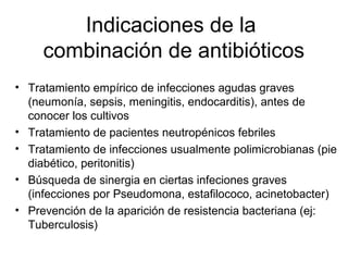 Indicaciones de la
     combinación de antibióticos
• Tratamiento empírico de infecciones agudas graves
  (neumonía, sepsis, meningitis, endocarditis), antes de
  conocer los cultivos
• Tratamiento de pacientes neutropénicos febriles
• Tratamiento de infecciones usualmente polimicrobianas (pie
  diabético, peritonitis)
• Búsqueda de sinergia en ciertas infeciones graves
  (infecciones por Pseudomona, estafilococo, acinetobacter)
• Prevención de la aparición de resistencia bacteriana (ej:
  Tuberculosis)
 