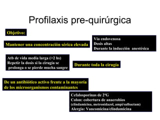 Profilaxis pre-quirúrgica
 Objetivo:
                                                   Vía endovenosa
Mantener una concentración sérica elevada          Dosis altas
                                                   Durante la inducción anestésica

 Atb de vida media larga (>2 hs)
 Repetir la dosis si la cirugía se
                                       Durante toda la cirugía
 prolonga o se pierde mucha sangre


De un antibiótico activo frente a la mayoría
de los microorganismos contaminantes
                                     Cefalosporinas de 2ªG
                                     Colon: cobertura de anaerobios
                                     (clindamicina, metronidazol, ampi/sulbactam)
                                     Alergia: Vancomicina/clindamicina
 