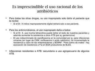 Es imprescindible el uso racional de los
                    antibióticos
•   Para todas las otras drogas, su uso inapropiado solo daña al paciente que
    la recibe:
     – Si el Dr. X indica inapropiadamente digital dañará solo a ese paciente.


•   Para los antimicrobianos, el uso inapropiado daña a todos:
     – Si el Dr. X. usa mucha tetraciclina puede dañar al resto de nuestros pacientes y
       además aumentar la resistencia a otros ATB (por ej. gentamicina)
     – El uso indiscriminado de ciprofloxacina en la comunidad por ej. para infecciones
       urinarias (en lugar de CXM, norfloxacina ó acido nalidíxico), ha incrementado la
       resistencia a cipro de las enterobacterias y BGNNF. “Para colmo de males”: hay
       asociación de resistencia a FQ en BGN productores de BLEE.

•   Infecciones resistentes a ATB: secundaria a uso agropecuario de algunos
    ATB.
 
