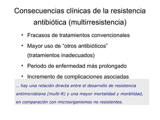 Consecuencias clínicas de la resistencia
        antibiótica (multirresistencia)
  • Fracasos de tratamientos convencionales
  • Mayor uso de “otros antibióticos”
     (tratamientos inadecuados)
  • Periodo de enfermedad más prolongado
  • Incremento de complicaciones asociadas
… hay una relación directa entre el desarrollo de resistencia

antimicrobiana (multi-R) y una mayor mortalidad y morbilidad,

en comparación con microorganismos no resistentes.
 