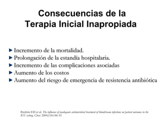 Consecuencias de la
      Terapia Inicial Inapropiada

Incremento de la mortalidad.
Prolongación de la estandía hospitalaria.
Incremento de las complicaciones asociadas
Aumento de los costos
Aumento del riesgo de emergencia de resistencia antibiótica



  Ibrahim EH et al. The influence of inadequate antimicrobial treatment of bloodstream infections on patient outcomes in the
  ICU setting. Chest. 2000;118:146-55
 