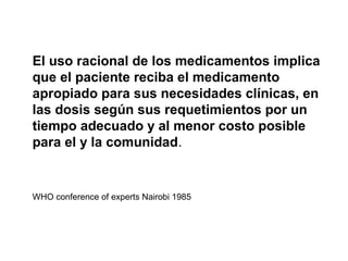 El uso racional de los medicamentos implica
que el paciente reciba el medicamento
apropiado para sus necesidades clínicas, en
las dosis según sus requetimientos por un
tiempo adecuado y al menor costo posible
para el y la comunidad.


WHO conference of experts Nairobi 1985
 