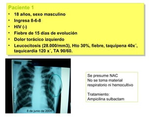 Paciente 1
Paciente 1
••   18 años, sexo masculino
      18 años, sexo masculino
••   Ingresa 8-6-8
      Ingresa 8-6-8
••   HIV (-)
      HIV (-)
••   Fiebre de 15 días de evolución
      Fiebre de 15 días de evolución
••   Dolor torácico izquierdo
      Dolor torácico izquierdo
••   Leucocitosis (28.000/mm3), Hto 30%, fiebre, taquipena 40x´,
      Leucocitosis (28.000/mm3), Hto 30%, fiebre, taquipena 40x´,
     taquicardia 120 x´, TA 90/60.
      taquicardia 120 x´, TA 90/60.




                                        Se presume NAC
                                        No se toma material
                                        respiratorio ni hemocultivo

                                        Tratamiento:
                                        Ampicilina sulbactam

           8 de junio de 2008
 