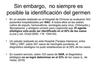 Sin embargo, no siempre es
posible la identificación del germen
•   En un estudio realizado en el Hospital de Clínicas se evaluaron 343
    pacientes hospitalizados por NAC. A todos ellos se les realizó
    cultivo de esputo, hemocultivos, serologías para virus, Chlamydia y
    Mycoplasma, y antígeno urinario para Legionella spp. El agente
    etiológico solo pudo ser identificado en el 42% de los casos
    (Luna y col. Chest 2000; 118: 1344-54)

•   Un estudio realizado en este Hospital (Terapia Intensiva), entre
    1993 y 1997, sobre 347 casos de meningitis purulenta, el
    diagnóstico etiológico no pudo establecerse en el 29% de los casos

•   En nuestro servicio, sobre 123 casos de NAR, el diagnóstico
    etiológico no se logró determinar en el 23% de los casos (L. de
    Vedia, 2010)
 
