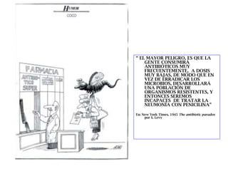 “ EL MAYOR PELIGRO, ES QUE LA
    GENTE CONSUMIRÁ
    ANTIBIÓTICOS MUY
    FRECUENTEMENTE, A DOSIS
    MUY BAJAS, DE MODO QUE EN
    VEZ DE ERRADICAR LOS
    MICROBIOS, DESARROLLARÁ
    UNA POBLACIÓN DE
    ORGANISMOS RESISTENTES, Y
    ENTONCES SEREMOS
    INCAPACES DE TRATAR LA
    NEUMONÍA CON PENICILINA”

En: New York Times, 1945 The antibiotic paradox
     por S. Levy
 
