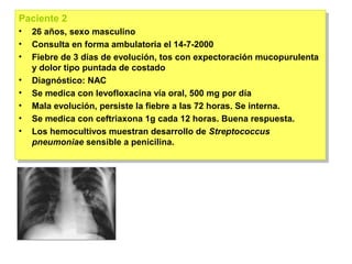Paciente 2
Paciente 2
•• 26 años, sexo masculino
    26 años, sexo masculino
•• Consulta en forma ambulatoria el 14-7-2000
    Consulta en forma ambulatoria el 14-7-2000
•• Fiebre de 3 días de evolución, tos con expectoración mucopurulenta
    Fiebre de 3 días de evolución, tos con expectoración mucopurulenta
   y dolor tipo puntada de costado
    y dolor tipo puntada de costado
•• Diagnóstico: NAC
    Diagnóstico: NAC
•• Se medica con levofloxacina vía oral, 500 mg por día
    Se medica con levofloxacina vía oral, 500 mg por día
•• Mala evolución, persiste la fiebre a las 72 horas. Se interna.
    Mala evolución, persiste la fiebre a las 72 horas. Se interna.
•• Se medica con ceftriaxona 1g cada 12 horas. Buena respuesta.
    Se medica con ceftriaxona 1g cada 12 horas. Buena respuesta.
•• Los hemocultivos muestran desarrollo de Streptococcus
    Los hemocultivos muestran desarrollo de Streptococcus
   pneumoniae sensible a penicilina.
    pneumoniae sensible a penicilina.
 