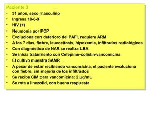 Paciente 3
Paciente 3
•• 31 años, sexo masculino
    31 años, sexo masculino
•• Ingresa 18-6-9
    Ingresa 18-6-9
•• HIV (+)
    HIV (+)
•• Neumonía por PCP
    Neumonía por PCP
•• Evoluciona con deterioro del PAFI, requiere ARM
    Evoluciona con deterioro del PAFI, requiere ARM
•• A los 7 días, fiebre, leucocitosis, hipoxemia, infiltrados radiológicos
    A los 7 días, fiebre, leucocitosis, hipoxemia, infiltrados radiológicos
•• Con diagnóstico de NAR se realiza LBA
    Con diagnóstico de NAR se realiza LBA
•• Se inicia tratamiento con Cefepime-colistín-vancomicina
    Se inicia tratamiento con Cefepime-colistín-vancomicina
•• El cultivo muestra SAMR
    El cultivo muestra SAMR
•• A pesar de estar recibiendo vancomicina, el paciente evoluciona
    A pesar de estar recibiendo vancomicina, el paciente evoluciona
   con fiebre, sin mejoría de los infiltrados
    con fiebre, sin mejoría de los infiltrados
•• Se recibe CIM para vancomicina: 2 µg/mL
    Se recibe CIM para vancomicina: 2 µg/mL
•• Se rota a linezolid, con buena respuesta
    Se rota a linezolid, con buena respuesta
 