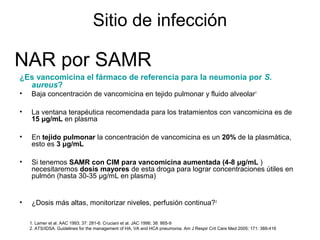 Sitio de infección

NAR por SAMR
¿Es vancomicina el fármaco de referencia para la neumonía por S.
  aureus?
•   Baja concentración de vancomicina en tejido pulmonar y fluido alveolar1

•   La ventana terapéutica recomendada para los tratamientos con vancomicina es de
    15 μg/mL en plasma

•   En tejido pulmonar la concentración de vancomicina es un 20% de la plasmática,
    esto es 3 μg/mL

•   Si tenemos SAMR con CIM para vancomicina aumentada (4-8 μg/mL )
    necesitaremos dosis mayores de esta droga para lograr concentraciones útiles en
    pulmón (hasta 30-35 μg/mL en plasma)


•   ¿Dosis más altas, monitorizar niveles, perfusión continua?2

    1. Lamer et al. AAC 1993; 37: 281-6. Cruciani et al. JAC 1996; 38: 865-9
    2. ATS/IDSA. Guidelines for the management of HA, VA and HCA pneumonia. Am J Respir Crit Care Med 2005; 171: 388-416
 