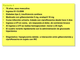 Paciente 4
Paciente 4
••   76 años, sexo masculino
      76 años, sexo masculino
••   Ingresa 01-12-2006
      Ingresa 01-12-2006
••   Diabetes tipo 2, insuficiencia cardíaca
      Diabetes tipo 2, insuficiencia cardíaca
••   Medicado con glibenclamida 5 mg, enalapril 10 mg
      Medicado con glibenclamida 5 mg, enalapril 10 mg
••   Cursa infección urinaria, tratada con ciprofloxacina desde hace 4 días
      Cursa infección urinaria, tratada con ciprofloxacina desde hace 4 días
••   Ingresa a UTI en coma, sin respuesta al dolor, de comienzo brusco
      Ingresa a UTI en coma, sin respuesta al dolor, de comienzo brusco
••   Al ingreso a UTI se realiza hemoglucotest: menor a 20 mg%
      Al ingreso a UTI se realiza hemoglucotest: menor a 20 mg%
••   El cuadro revierte rápidamente con la administración de glucosado
      El cuadro revierte rápidamente con la administración de glucosado
     hipertónico
      hipertónico

•• Diagnóstico: hipoglucemia debida a interacción entre glibenclamida y
    Diagnóstico: hipoglucemia debida a interacción entre glibenclamida y
   ciprofloxacina en sujeto con IRC
    ciprofloxacina en sujeto con IRC
 