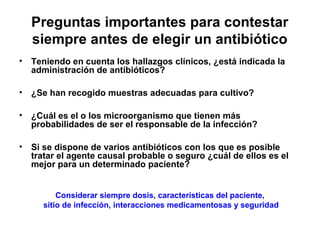 Preguntas importantes para contestar
  siempre antes de elegir un antibiótico
• Teniendo en cuenta los hallazgos clínicos, ¿está indicada la
  administración de antibióticos?

• ¿Se han recogido muestras adecuadas para cultivo?

• ¿Cuál es el o los microorganismo que tienen más
  probabilidades de ser el responsable de la infección?

• Si se dispone de varios antibióticos con los que es posible
  tratar el agente causal probable o seguro ¿cuál de ellos es el
  mejor para un determinado paciente?


         Considerar siempre dosis, características del paciente,
     sitio de infección, interacciones medicamentosas y seguridad
 