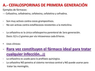A.- CEFALOSPORINAS DE PRIMERA GENERACIÓN
Ejemplos de fármacos:
--- Cefazolina, cefadroxina, cefalexina, cefalotina y cefradina.
- Son muy activos contra cocos grampositivos.
- No son activas contra estafilococos resistentes a la meticilina.
- La cefazolina es la única cefalosporina parenteral de 1era generación.
Dosis: 0,5 a 2 gramos por vía intravenosa cada 8 horas.
• Usos clínicos:
- Rara vez constituyen el fármaco ideal para tratar
cualquier infección…¡¡
- La cefazolina es usado para la profilaxis quirúrgica.
- La cefazolina NO penetra al sistema nervioso central y NO puede usarse para
tratar las meningitis.
 