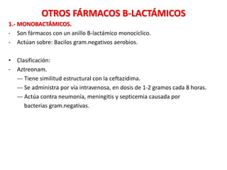 OTROS FÁRMACOS B-LACTÁMICOS
1.- MONOBACTÁMICOS.
- Son fármacos con un anillo B-lactámico monocíclico.
- Actúan sobre: Bacilos gram.negativos aerobios.
• Clasificación:
- Aztreonam.
--- Tiene similitud estructural con la ceftazidima.
--- Se administra por vía intravenosa, en dosis de 1-2 gramos cada 8 horas.
--- Actúa contra neumonía, meningitis y septicemia causada por
bacterias gram.negativas.
 