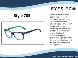 Visit: http://www.eyespc.com/
Stylish frames that have
been designed for all
occasions. You will notice
the difference that sets
EYES PC Cloud Frames apart
from the others by
enhancing the quality and
comfort of use. Clear Blue
Lens technology is
the highest optical
quality Blue Light protection
for your eyes. Available in 0,
+1, +2 (plano and power),
reading lenses.
Style 705
 