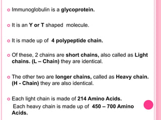  Immunoglobulin is a glycoprotein.
 It is an Y or T shaped molecule.
 It is made up of 4 polypeptide chain.
 Of these, 2 chains are short chains, also called as Light
chains. (L – Chain) they are identical.
 The other two are longer chains, called as Heavy chain.
(H - Chain) they are also identical.
 Each light chain is made of 214 Amino Acids.
Each heavy chain is made up of 450 – 700 Amino
Acids.
 